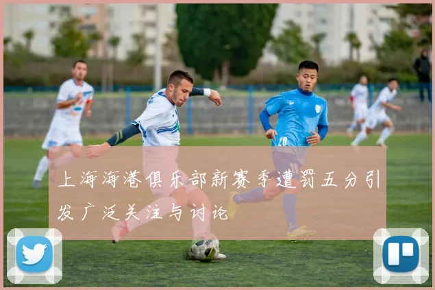 上海海港俱乐部新赛季遭罚五分引发广泛关注与讨论