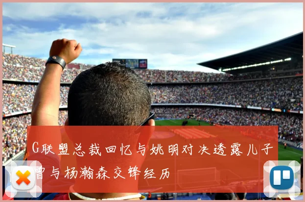 G联盟总裁回忆与姚明对决透露儿子曾与杨瀚森交锋经历