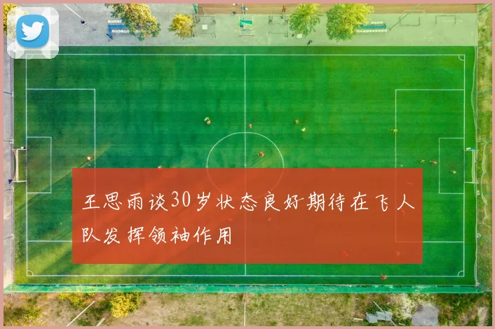 王思雨谈30岁状态良好期待在飞人队发挥领袖作用