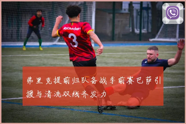 弗里克提前归队备战季前赛巴萨引援与清洗双线齐发力