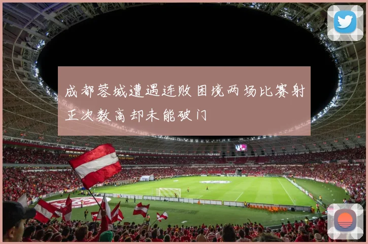 成都蓉城遭遇连败困境两场比赛射正次数高却未能破门