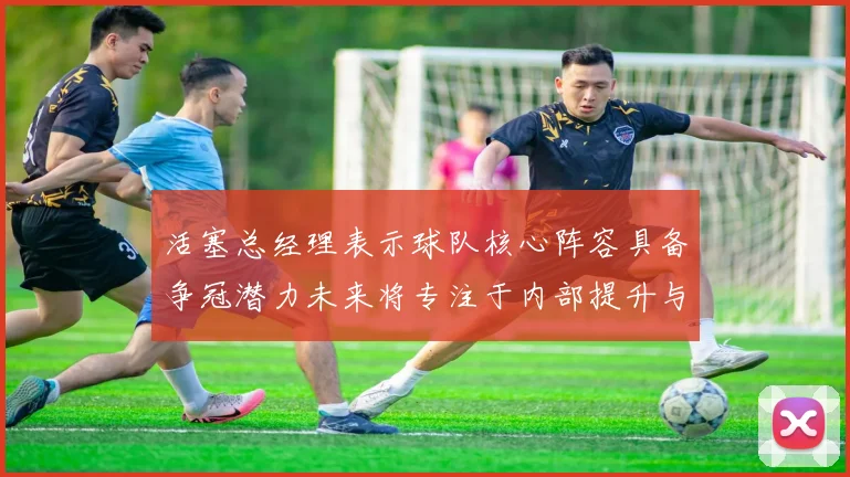 活塞总经理表示球队核心阵容具备争冠潜力未来将专注于内部提升与发展