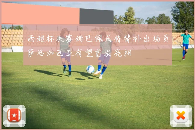 西超杯决赛姆巴佩或将替补出场贡萨洛加西亚有望首发亮相