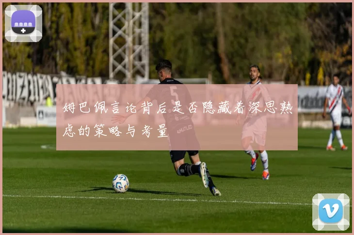 姆巴佩言论背后是否隐藏着深思熟虑的策略与考量