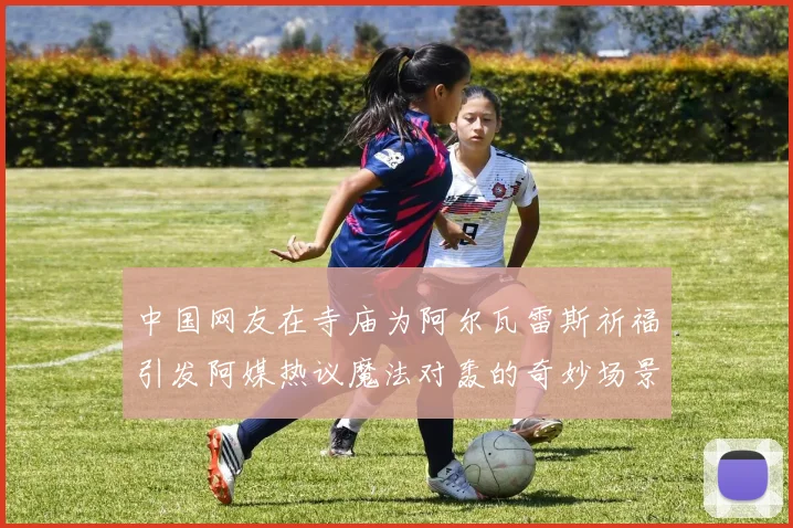 中国网友在寺庙为阿尔瓦雷斯祈福引发阿媒热议魔法对轰的奇妙场景